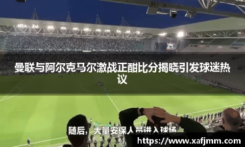 曼联与阿尔克马尔激战正酣比分揭晓引发球迷热议