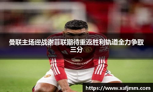 曼联主场迎战谢菲联期待重返胜利轨道全力争取三分